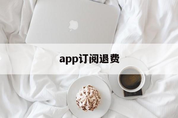 app订阅退费(app取消订阅后会退款吗)